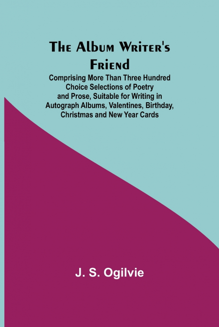 The Album Writer’S Friend; Comprising More Than Three Hundred Choice Selections Of Poetry And Prose, Suitable For Writing In Autograph Albums, Valentines, Birthday, Christmas And New Year Cards.