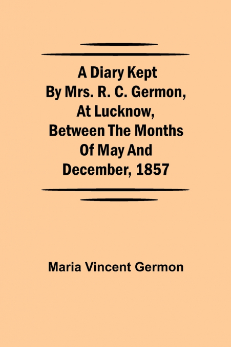 A Diary Kept By Mrs. R. C. Germon, At Lucknow, Between The Months Of May And December, 1857