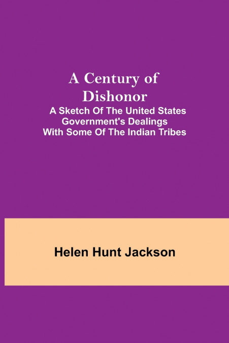 A Century of Dishonor;  A Sketch of the United States Government’s Dealings with some of the Indian Tribes