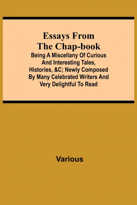Essays From The Chap-Book; Being A Miscellany Of Curious And Interesting Tales, Histories, &C; Newly Composed By Many Celebrated Writers And Very Delightful To Read.
