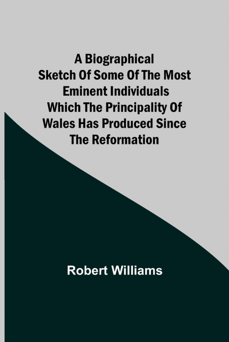 A Biographical Sketch Of Some Of The Most Eminent Individuals Which The Principality Of Wales Has Produced Since The Reformation