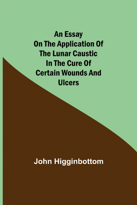 An Essay On The Application Of The Lunar Caustic In The Cure Of Certain Wounds And Ulcers