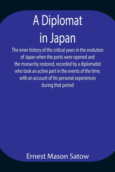A Diplomat in Japan The inner history of the critical years in the evolution of Japan when the ports were opened and the monarchy restored, recorded by a diplomatist who took an active part in the eve