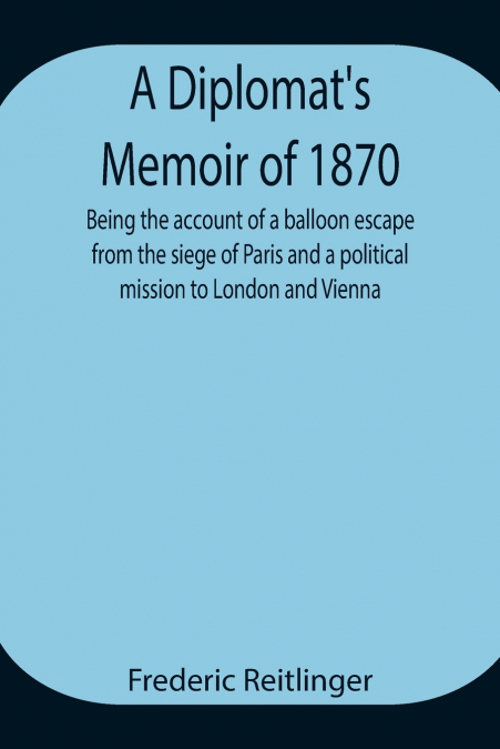 A Diplomat’S Memoir Of 1870 Being The Account Of A Balloon Escape From The Siege Of Paris And A Political Mission To London And Vienna