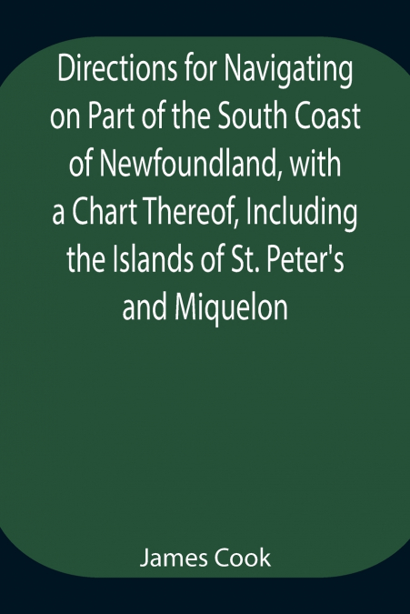 Directions for Navigating on Part of the South Coast of Newfoundland, with a Chart Thereof, Including the Islands of St. Peter’s and Miquelon And a Particular Account of the Bays, Harbours, Rocks, Lan