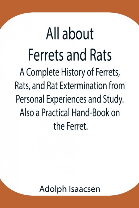 All About Ferrets And Rats ; A Complete History Of Ferrets, Rats, And Rat Extermination From Personal Experiences And Study. Also A Practical Hand-Book On The Ferret.