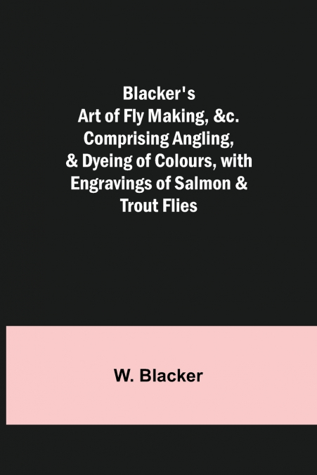 Blacker’s Art of Fly Making, &c.; Comprising Angling, & Dyeing of Colours, with Engravings of Salmon & Trout Flies
