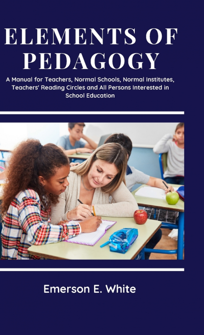 Elements of Pedagogy A Manual for Teachers, Normal Schools, Normal Institutes, Teachers’ Reading Circles and All Persons Interested in School Education