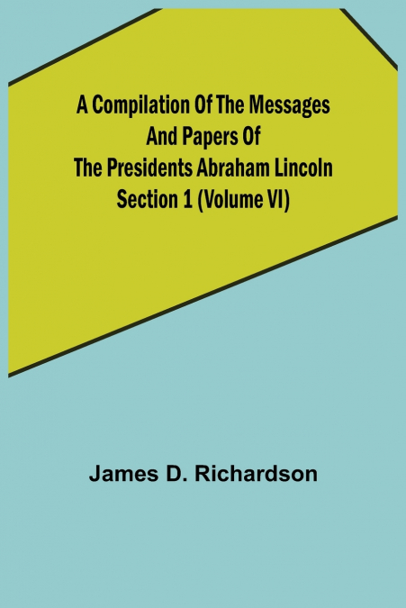 A Compilation of the Messages and Papers of the Presidents Section 1 (Volume VI) Abraham Lincoln