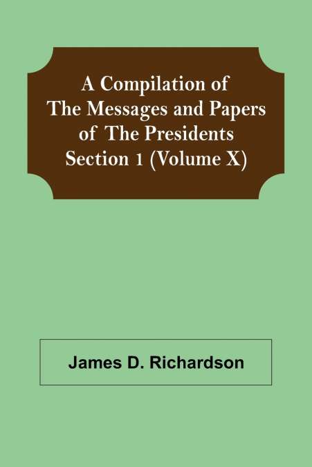 A Compilation of the Messages and Papers of the Presidents Section 1 (Volume X)