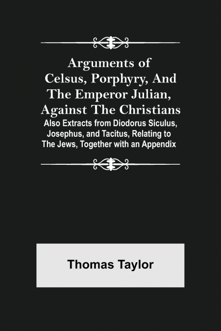 Arguments of Celsus, Porphyry, and the Emperor Julian, Against the Christians ; Also Extracts from Diodorus Siculus, Josephus, and Tacitus, Relating to the Jews, Together with an Appendix