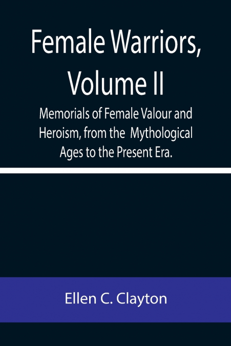 Female Warriors, Volume. II Memorials of Female Valour and Heroism, from the  Mythological Ages to the Present Era.