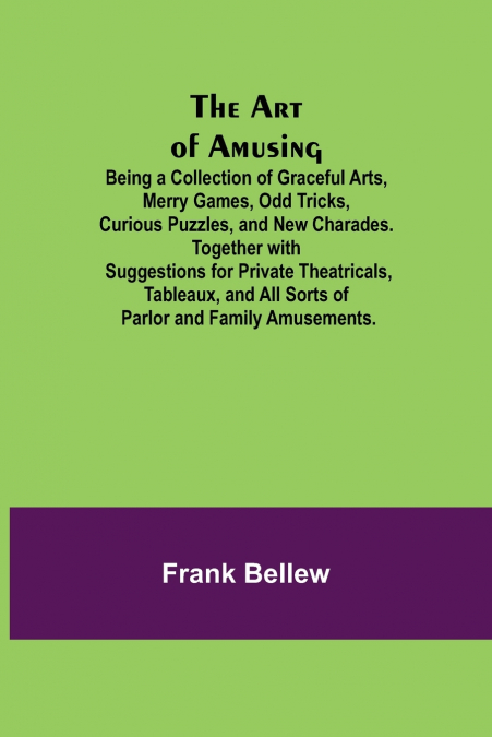 The Art of Amusing ; Being a Collection of Graceful Arts, Merry Games, Odd Tricks, Curious Puzzles, and New Charades. Together with Suggestions for Private Theatricals, Tableaux, and All Sorts of Parl