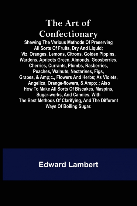 The Art of Confectionary; Shewing the Various Methods of Preserving All Sorts of Fruits, Dry and Liquid; viz. Oranges, Lemons, Citrons, Golden Pippins, Wardens, Apricots Green, Almonds, Goosberries, C