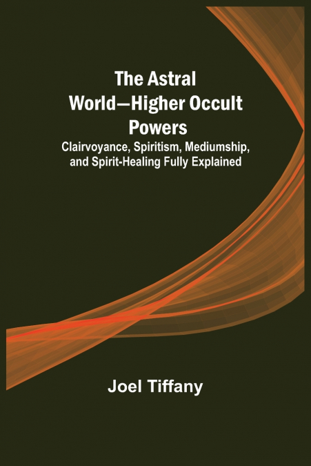 The Astral World-Higher Occult Powers ; Clairvoyance, Spiritism, Mediumship, and Spirit-Healing Fully Explained