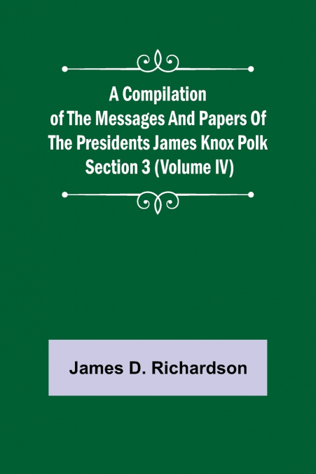 A Compilation of the Messages and Papers of the Presidents Section 3 (Volume IV) James Knox Polk
