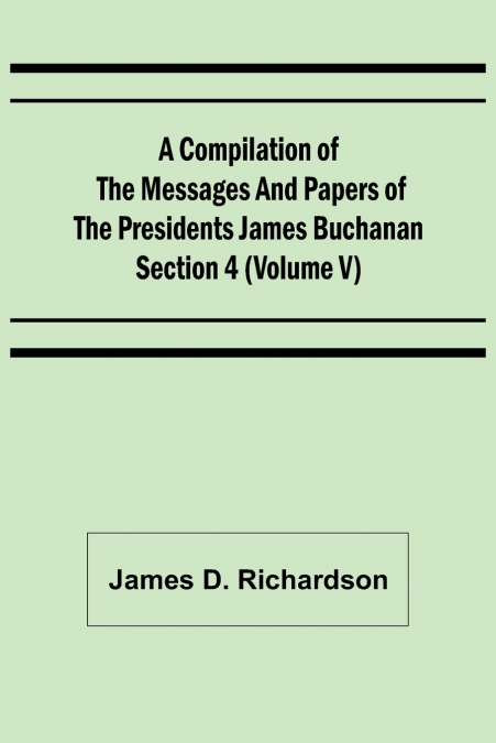 A Compilation of the Messages and Papers of the Presidents Section 4 (Volume V) James Buchanan