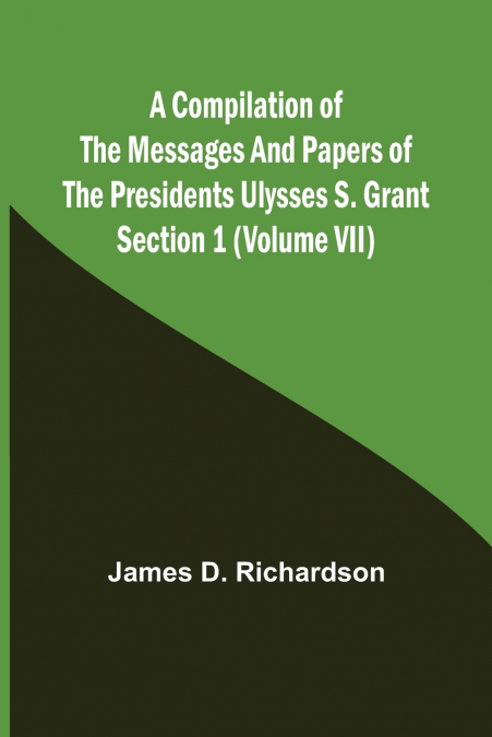 A Compilation of the Messages and Papers of the Presidents Section 1 (Volume VII) Ulysses S. Grant