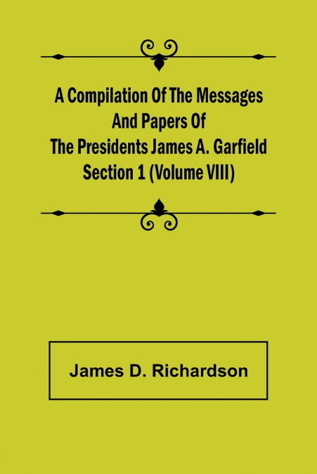 A Compilation of the Messages and Papers of the Presidents Section 1 (Volume VIII) James A. Garfield