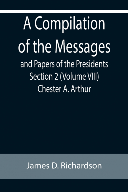 A Compilation of the Messages and Papers of the Presidents Section 2 (Volume VIII) Chester A. Arthur
