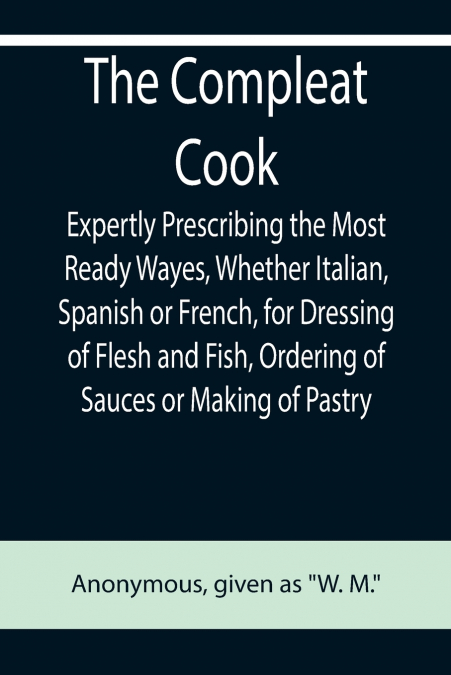 The Compleat Cook; Expertly Prescribing the Most Ready Wayes, Whether Italian, Spanish or French, for Dressing of Flesh and Fish, Ordering Of Sauces or Making of Pastry