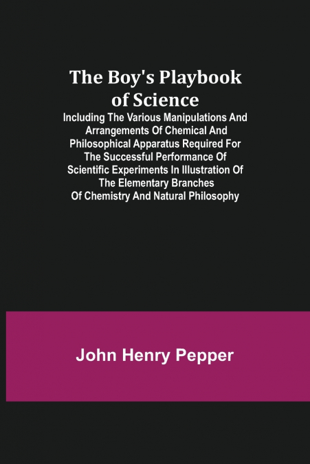 The Boy’s Playbook of Science; Including the Various Manipulations and Arrangements of Chemical and Philosophical Apparatus Required for the Successful Performance of Scientific Experiments in Illustr