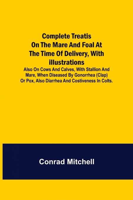 Complete Treatise on the mare and foal at the time of delivery, with illustrations. Also on cows and calves, with stallion and mare, when diseased by Gonorrhea (clap) or Pox, also Diarrhea and Costive
