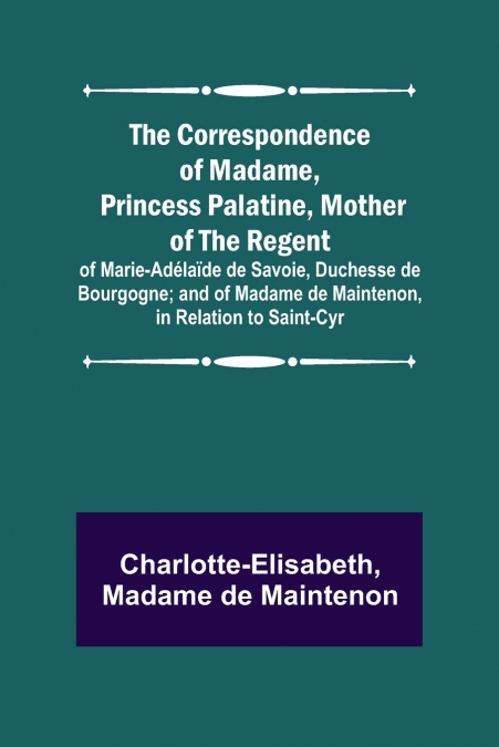 The Correspondence of Madame, Princess Palatine, Mother of the Regent; of Marie-Adélaïde de Savoie, Duchesse de Bourgogne; and of Madame de Maintenon, in Relation to Saint-Cyr