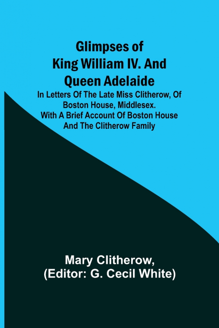 Glimpses of King William IV. and Queen Adelaide; In Letters of the Late Miss Clitherow, of Boston House, Middlesex. With a Brief Account of Boston House and the Clitherow Family