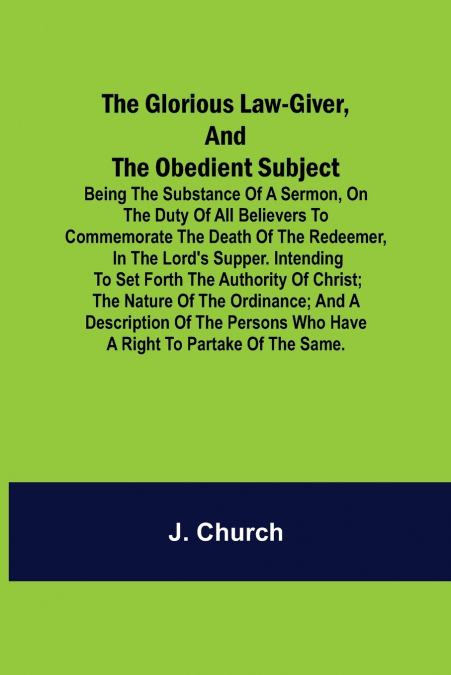 The Glorious Law-Giver, and the Obedient Subject; Being the Substance of a Sermon, on the Duty of All Believers to Commemorate the Death of the Redeemer, in the Lord’s Supper. Intending to Set Forth t