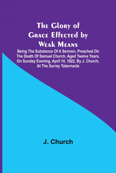 The Glory of Grace Effected by Weak Means; Being the Substance of a Sermon, Preached on the Death of Samuel Church, Aged Twelve Years. On Sunday Evening, April 14, 1822, by J. Church, at the Surrey Ta