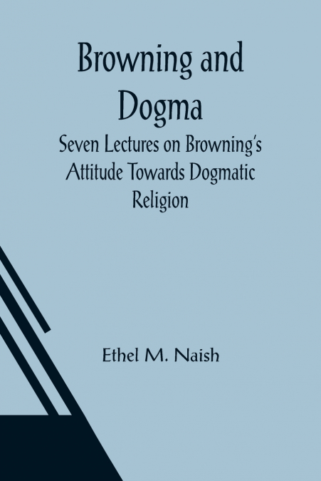 Browning and Dogma; Seven Lectures on Browning’s Attitude Towards Dogmatic Religion