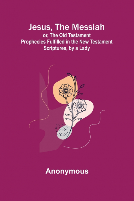 Jesus, The Messiah; or, the Old Testament Prophecies Fulfilled in the New Testament Scriptures, by a Lady