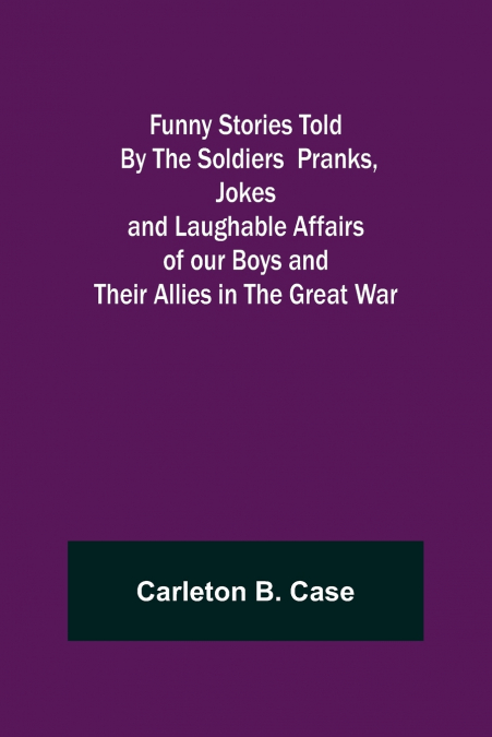 Funny Stories Told  By The Soldiers  Pranks, Jokes and Laughable Affairs of our Boys and theirAllies in the Great War