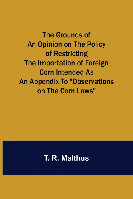 The Grounds of an Opinion on the Policy of Restricting the Importation of Foreign Corn Intended as an appendix to 'Observations on the corn laws'