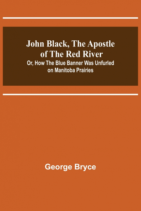 John Black, the Apostle of the Red River; Or, How the Blue Banner Was Unfurled on Manitoba Prairies