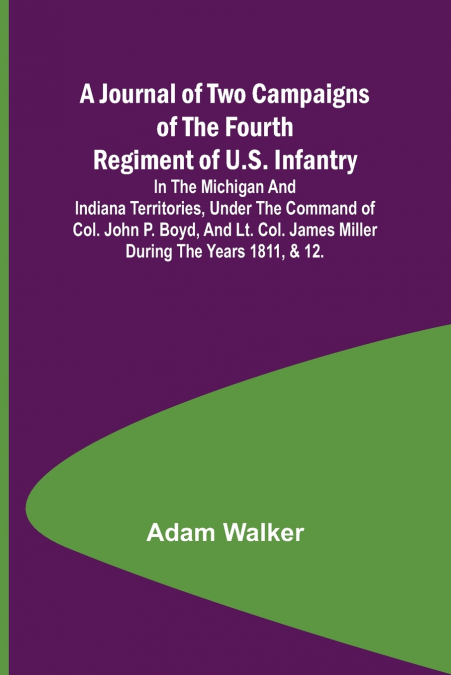 A Journal of Two Campaigns of the Fourth Regiment of U.S. Infantry ; In the Michigan and Indiana Territories, Under the Command of Col. John P. Boyd, and Lt. Col. James Miller During the Years 1811, &