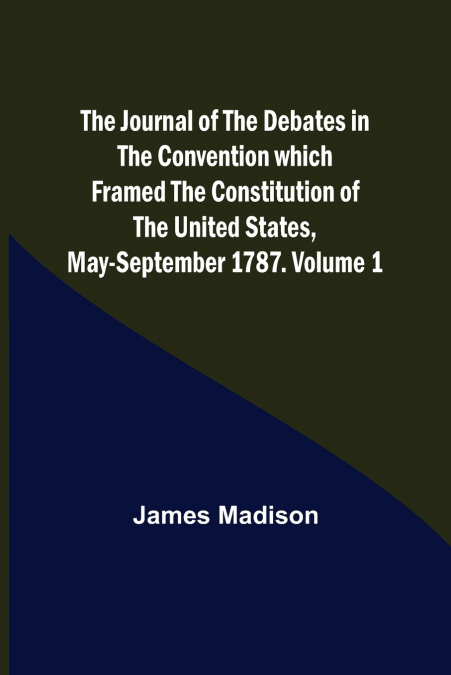 The Journal of the Debates in the Convention which Framed the Constitution of the United States, May-September 1787. Volume 1