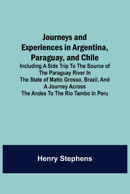 Journeys and Experiences in Argentina, Paraguay, and Chile ; Including a Side Trip to the Source of the Paraguay River in the State of Matto Grosso, Brazil, and a Journey Across the Andes to the Rio T