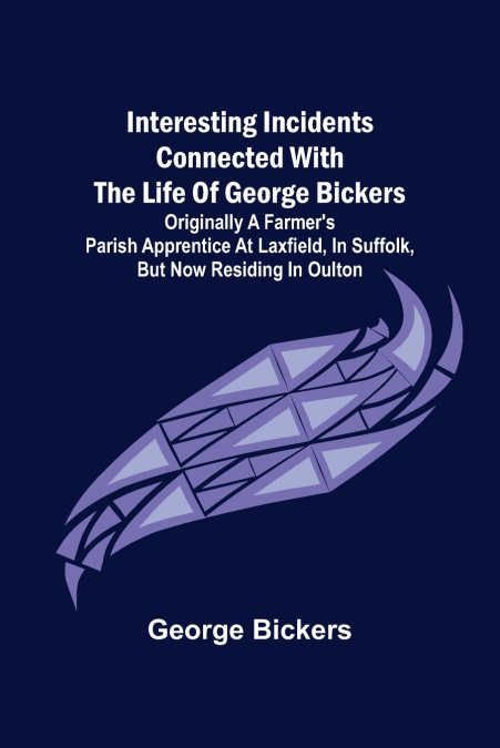 Interesting Incidents connected with the Life of George Bickers; Originally a Farmer’s Parish Apprentice at Laxfield, in Suffolk, but now residing in Oulton