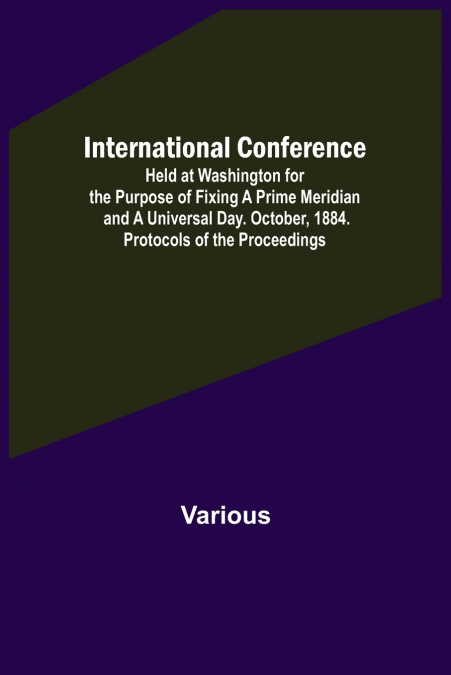International Conference; Held at Washington for the Purpose of Fixing a Prime Meridian and a Universal Day. October, 1884. Protocols of the Proceedings