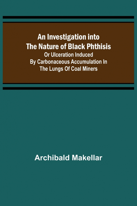 An Investigation into the Nature of Black Phthisis; Or Ulceration Induced by Carbonaceous Accumulation in the Lungs of Coal Miners