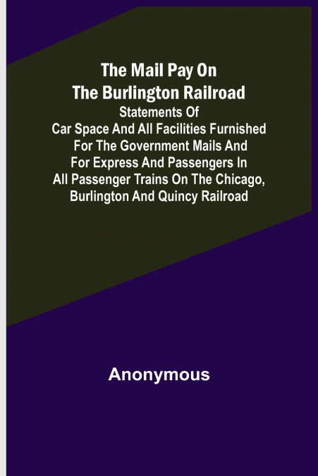 The Mail Pay on the Burlington Railroad; Statements of Car Space and All Facilities Furnished for the Government Mails and for Express and Passengers in All Passenger Trains on the Chicago, Burlington