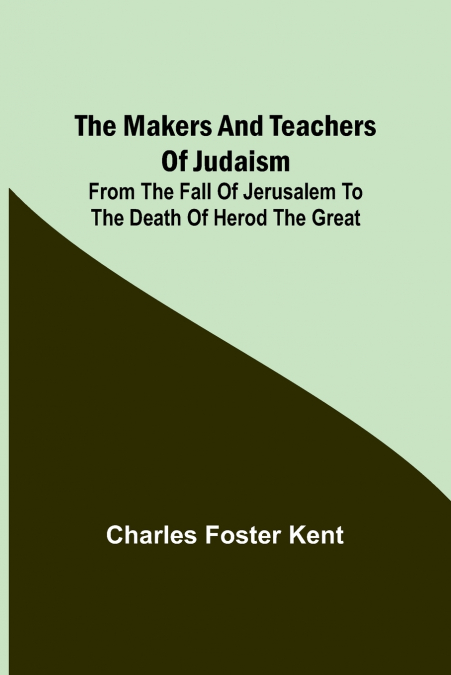 The Makers and Teachers of Judaism; From the Fall of Jerusalem to the Death of Herod the Great