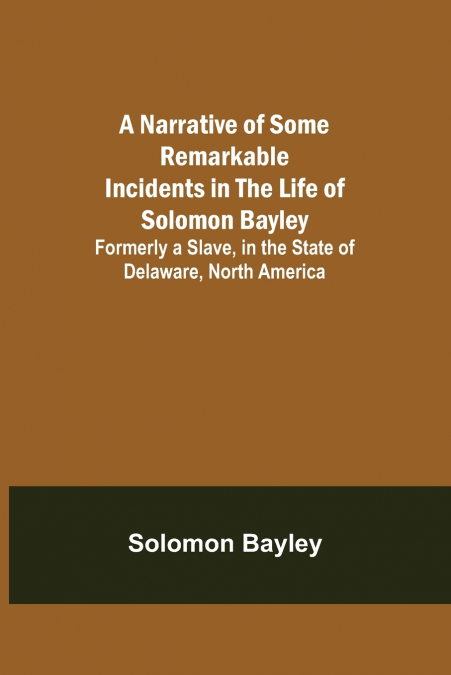 A Narrative of Some Remarkable Incidents in the Life of Solomon Bayley ; Formerly a Slave, in the State of Delaware, North America