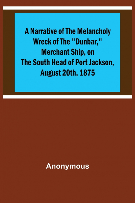 A Narrative of the Melancholy Wreck of the 'Dunbar,' Merchant Ship, on the South Head of Port Jackson, August 20th, 1875