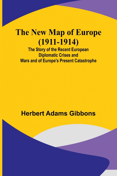 The New Map of Europe (1911-1914) ; The Story of the Recent European Diplomatic Crises and Wars and of Europe’s Present Catastrophe