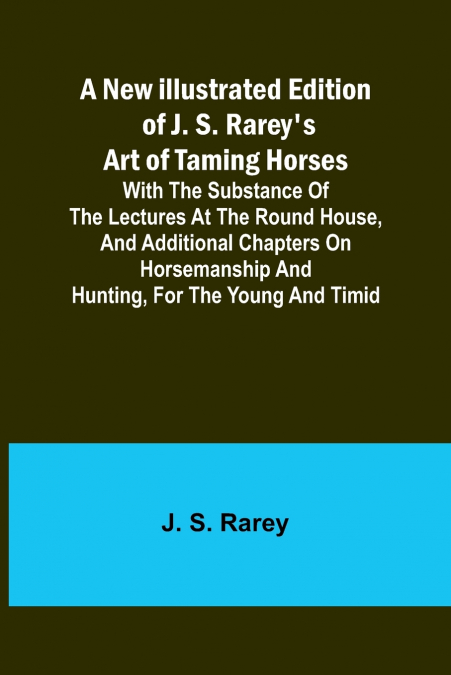 A New Illustrated Edition of J. S. Rarey’s Art of Taming Horses ; With the Substance of the Lectures at the Round House, and Additional Chapters on Horsemanship and Hunting, for the Young and Timid