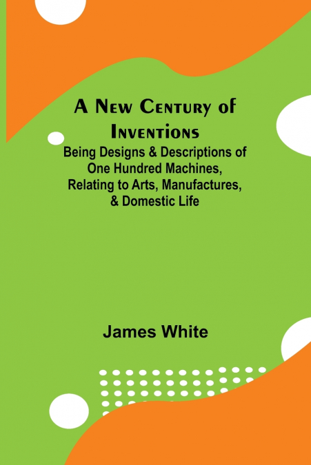 A New Century of Inventions ; Being Designs & Descriptions of One Hundred Machines, Relating to Arts, Manufactures, & Domestic Life