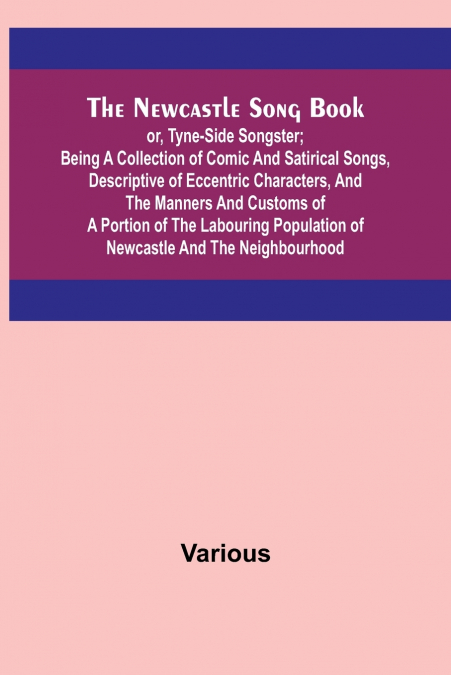 The Newcastle Song Book; or, Tyne-Side Songster; Being a Collection of Comic and Satirical Songs, Descriptive of Eccentric Characters, and the Manners and Customs of a Portion of the Labouring Populat